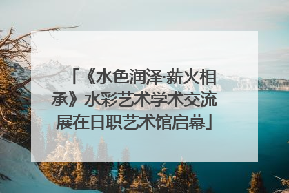 《水色润泽·薪火相承》水彩艺术学术交流展在日职艺术馆启幕