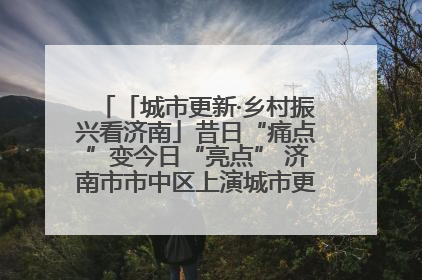 「城市更新·乡村振兴看济南」昔日“痛点”变今日“亮点” 济南市市中区上演城市更新“三部曲”