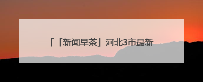 「新闻早茶」河北3市最新任免，还有这些热点……