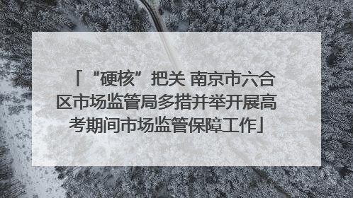 “硬核”把关 南京市六合区市场监管局多措并举开展高考期间市场监管保障工作