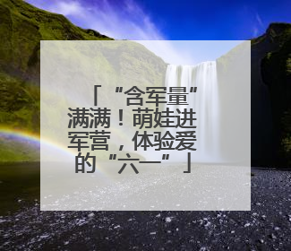 “含军量”满满！萌娃进军营，体验爱的“六一”
