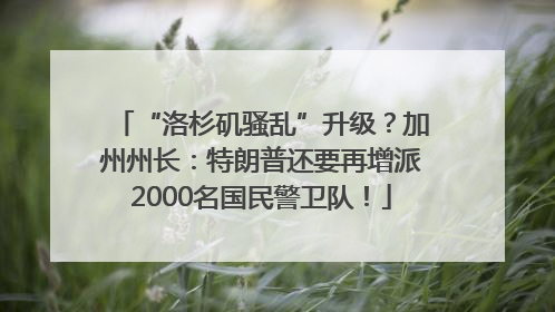 “洛杉矶骚乱”升级？加州州长：特朗普还要再增派2000名国民警卫队！