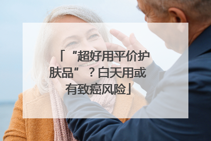 “超好用平价护肤品”？白天用或有致癌风险