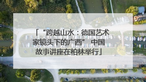 “跨越山水：德国艺术家镜头下的广西” 中国故事讲座在柏林举行