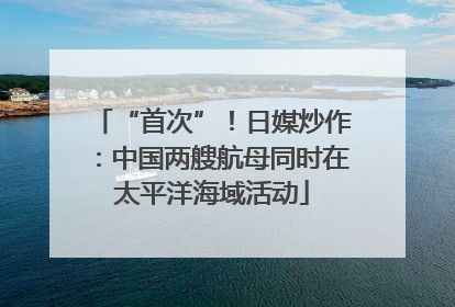 “首次”！日媒炒作：中国两艘航母同时在太平洋海域活动