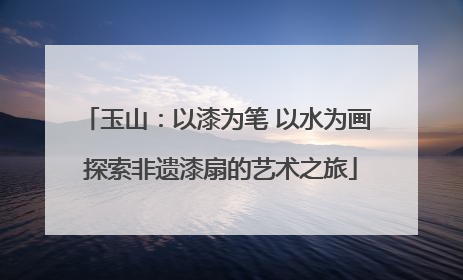 玉山：以漆为笔 以水为画 探索非遗漆扇的艺术之旅