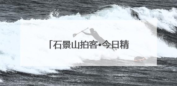 石景山拍客•今日精选 ㉓｜镜头里铺展的烟火画卷（上）