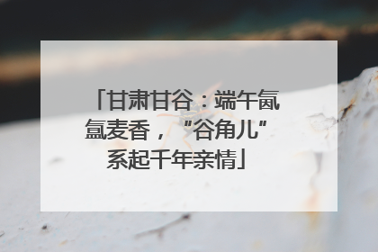 甘肃甘谷：端午氤氲麦香，“谷角儿”系起千年亲情