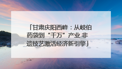 甘肃庆阳西峰：从岐伯药袋到“千万”产业 非遗技艺激活经济新引擎