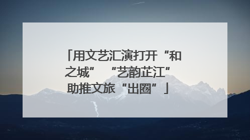用文艺汇演打开“和之城” “艺韵芷江”助推文旅“出圈”