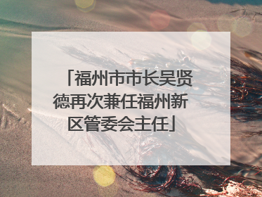 福州市市长吴贤德再次兼任福州新区管委会主任