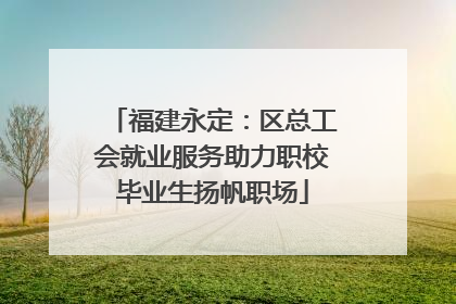福建永定：区总工会就业服务助力职校毕业生扬帆职场
