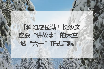 科幻感拉满！长沙这座会“讲故事”的太空城“六一”正式启航