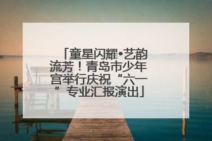 童星闪耀•艺韵流芳！青岛市少年宫举行庆祝“六一”专业汇报演出