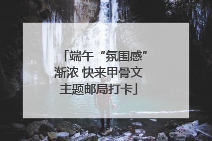 端午“氛围感”渐浓 快来甲骨文主题邮局打卡