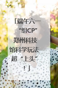 端午六一“组CP” 郑州科技馆科学玩法超“上头”！