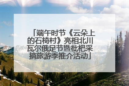 端午时节《云朵上的石椅村》亮相北川瓦尔俄足节暨枇杷采摘旅游季推介活动