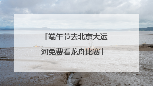 端午节去北京大运河免费看龙舟比赛
