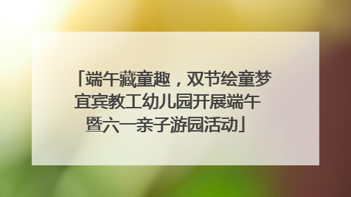 端午藏童趣，双节绘童梦 宜宾教工幼儿园开展端午暨六一亲子游园活动