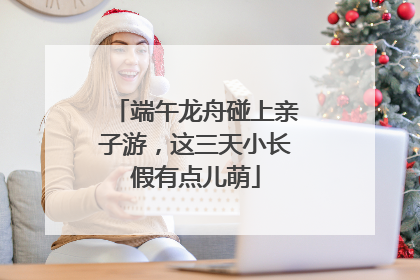 端午龙舟碰上亲子游，这三天小长假有点儿萌