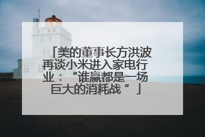 美的董事长方洪波再谈小米进入家电行业：“谁赢都是一场巨大的消耗战 ”
