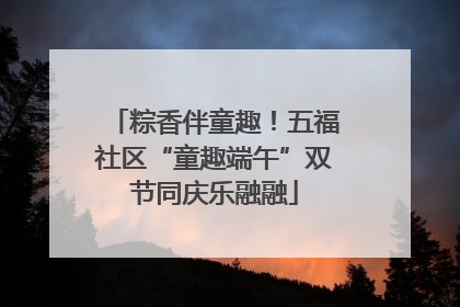 粽香伴童趣！五福社区“童趣端午”双节同庆乐融融