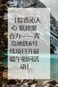 粽香沁人心 联建聚合力——青岛地铁6号线项目开展端午慰问活动