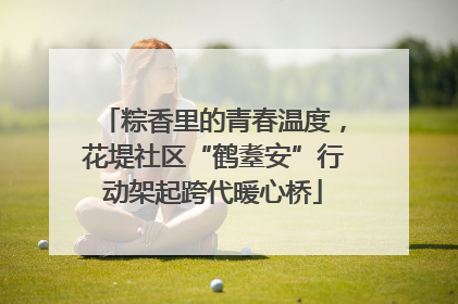 粽香里的青春温度，花堤社区“鹤耋安”行动架起跨代暖心桥