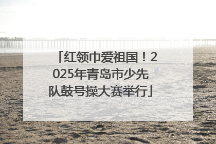 红领巾爱祖国！2025年青岛市少先队鼓号操大赛举行