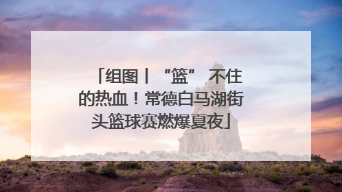 组图丨“篮” 不住的热血！常德白马湖街头篮球赛燃爆夏夜