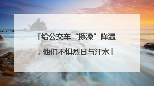 给公交车“擦澡”降温，他们不惧烈日与汗水