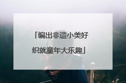 编出非遗小美好 织就童年大乐趣