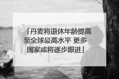 丹麦将退休年龄提高至全球最高水平 更多国家或将逐步跟进