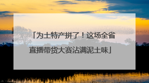 为土特产拼了！这场全省直播带货大赛沾满泥土味