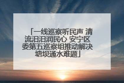 一线巡察听民声 清流汨汨润民心 安宁区委第五巡察组推动解决塘坝通水难题