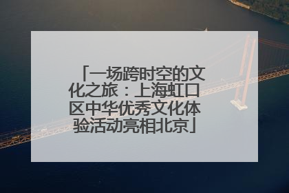 一场跨时空的文化之旅：上海虹口区中华优秀文化体验活动亮相北京