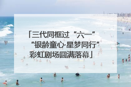 三代同框过“六一” “银龄童心·星梦同行”彩虹剧场圆满落幕