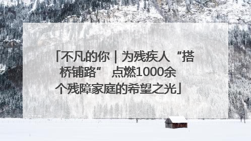 不凡的你｜为残疾人“搭桥铺路” 点燃1000余个残障家庭的希望之光
