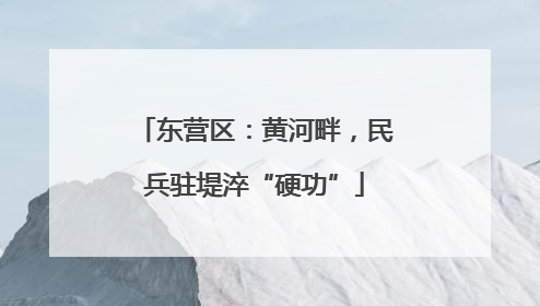东营区：黄河畔，民兵驻堤淬“硬功”
