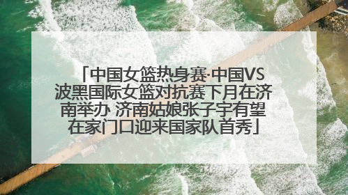 中国女篮热身赛·中国VS波黑国际女篮对抗赛下月在济南举办 济南姑娘张子宇有望在家门口迎来国家队首秀