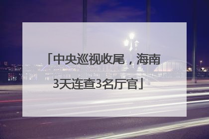 中央巡视收尾，海南3天连查3名厅官