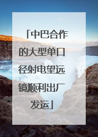 中巴合作的大型单口径射电望远镜顺利出厂发运