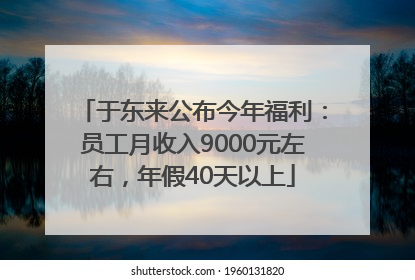 于东来公布今年福利：员工月收入9000元左右，年假40天以上