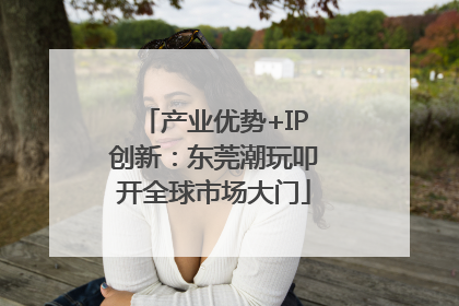 产业优势+IP创新：东莞潮玩叩开全球市场大门