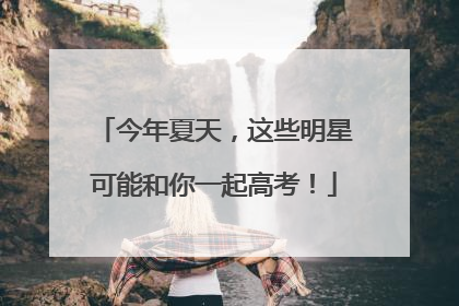 今年夏天，这些明星可能和你一起高考！