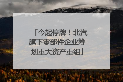 今起停牌！北汽旗下零部件企业筹划重大资产重组