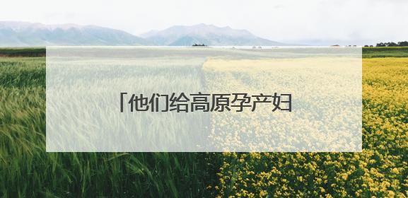 他们给高原孕产妇发放补贴 湖南援藏队协助打造西藏首家高原产儿协同中心