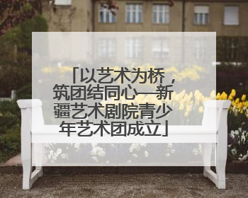 以艺术为桥，筑团结同心—新疆艺术剧院青少年艺术团成立