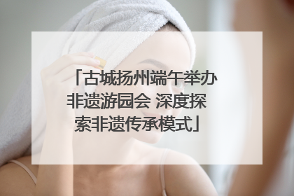 古城扬州端午举办非遗游园会 深度探索非遗传承模式