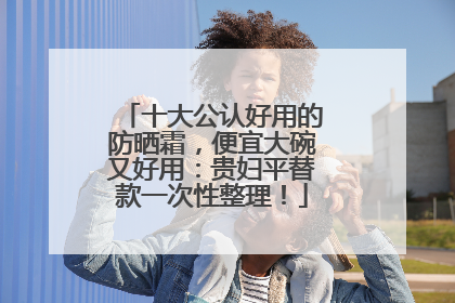 十大公认好用的防晒霜，便宜大碗又好用：贵妇平替款一次性整理！